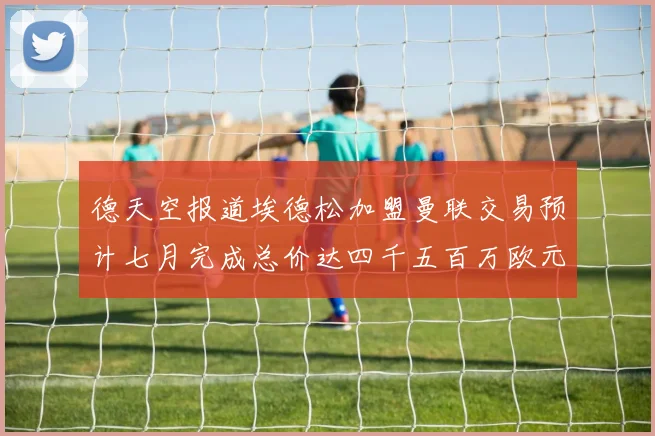 德天空报道埃德松加盟曼联交易预计七月完成总价达四千五百万欧元