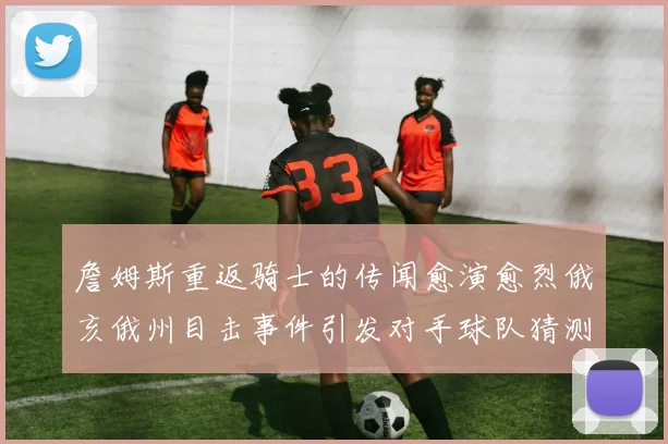 詹姆斯重返骑士的传闻愈演愈烈俄亥俄州目击事件引发对手球队猜测
