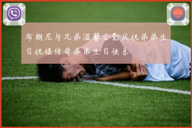 布朗尼与兄弟温馨合影庆祝弟弟生日祝福传奇弟弟生日快乐