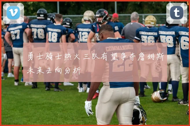 勇士骑士热火三队有望争夺詹姆斯未来去向分析