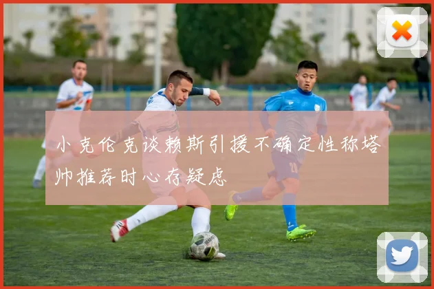 小克伦克谈赖斯引援不确定性称塔帅推荐时心存疑虑