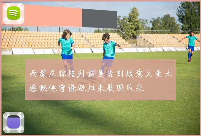 西蒙尼称格列兹曼告别战意义重大感慨他曾谦逊归来展现风采