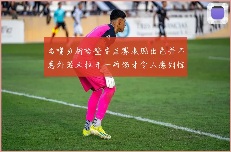 名嘴分析哈登季后赛表现出色并不意外若未拉开一两场才令人感到惊讶