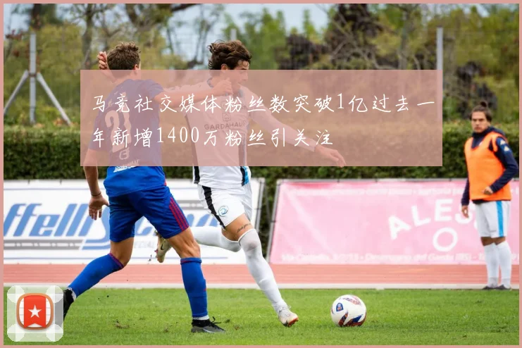 马竞社交媒体粉丝数突破1亿过去一年新增1400万粉丝引关注