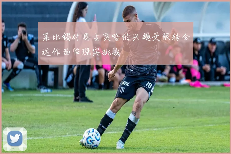 莱比锡对恩古莫哈的兴趣受限转会运作面临现实挑战