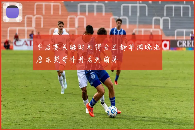 季后赛关键时刻得分王榜单揭晓老詹东契奇乔丹名列前茅