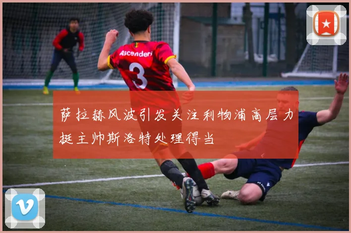 萨拉赫风波引发关注利物浦高层力挺主帅斯洛特处理得当