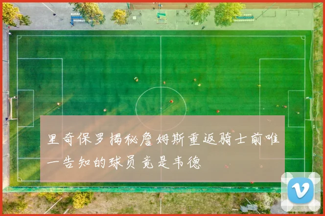 里奇保罗揭秘詹姆斯重返骑士前唯一告知的球员竟是韦德