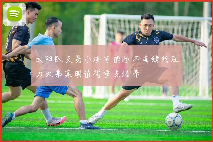 太阳队交易小桥可能性不高续约压力大弗莱明值得重点培养